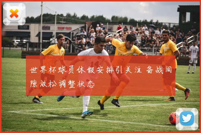 世界杯球员休假安排引关注 备战间隙放松调整状态
