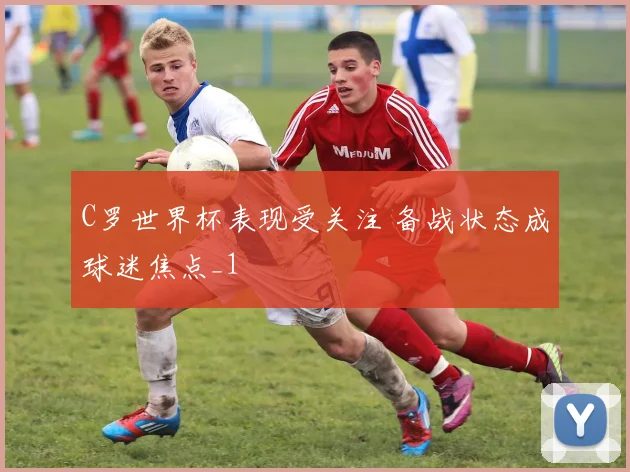 C罗世界杯表现受关注 备战状态成球迷焦点_1