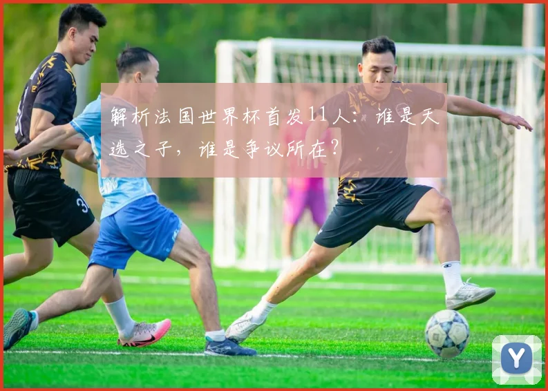 解析法国世界杯首发11人：谁是天选之子，谁是争议所在？