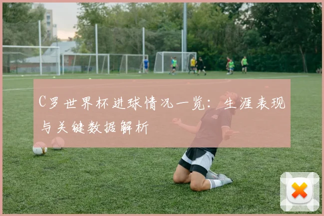 C罗世界杯进球情况一览:生涯表现与关键数据解析