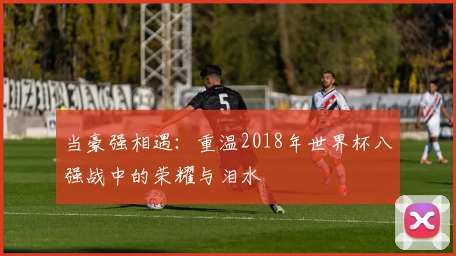 当豪强相遇:重温2018年世界杯八强战中的荣耀与泪水